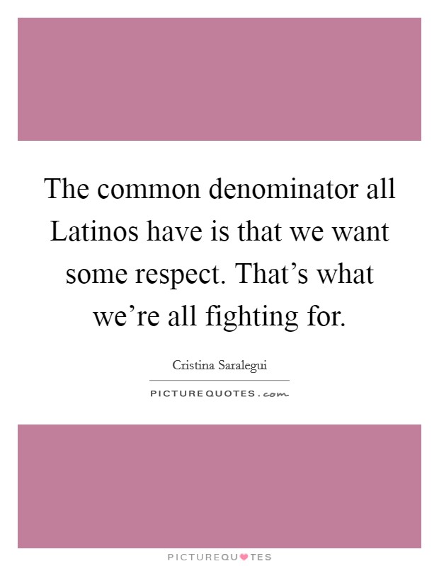 The common denominator all Latinos have is that we want some respect. That's what we're all fighting for Picture Quote #1