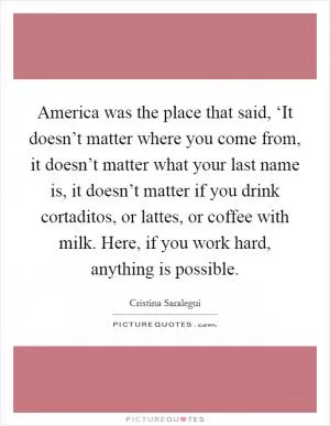 America was the place that said, ‘It doesn’t matter where you come from, it doesn’t matter what your last name is, it doesn’t matter if you drink cortaditos, or lattes, or coffee with milk. Here, if you work hard, anything is possible Picture Quote #1