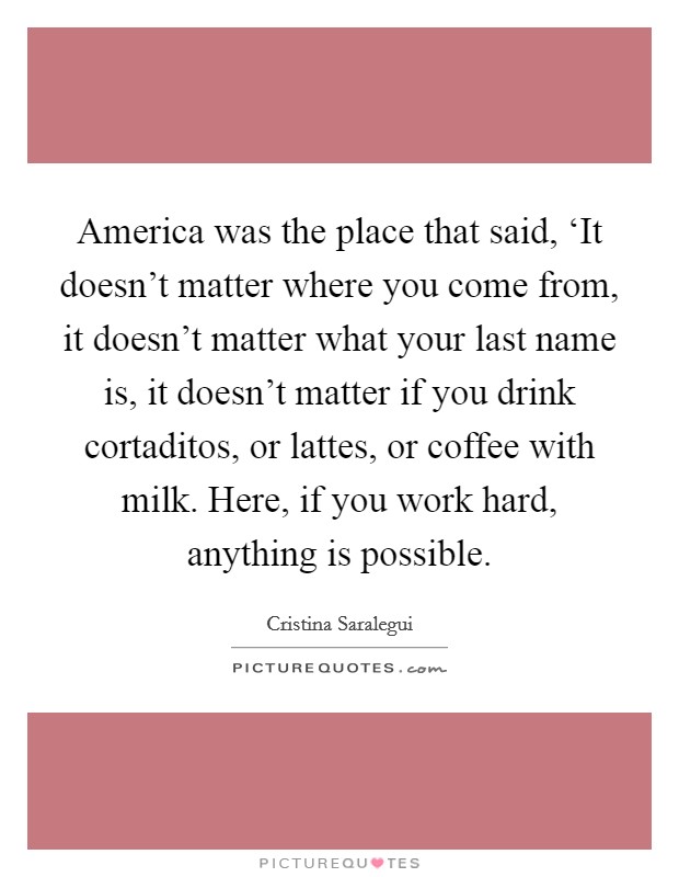 America was the place that said, ‘It doesn't matter where you come from, it doesn't matter what your last name is, it doesn't matter if you drink cortaditos, or lattes, or coffee with milk. Here, if you work hard, anything is possible Picture Quote #1