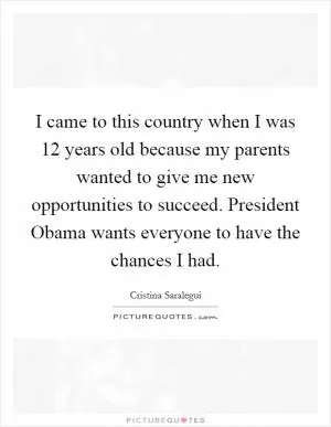 I came to this country when I was 12 years old because my parents wanted to give me new opportunities to succeed. President Obama wants everyone to have the chances I had Picture Quote #1