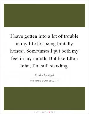 I have gotten into a lot of trouble in my life for being brutally honest. Sometimes I put both my feet in my mouth. But like Elton John, I’m still standing Picture Quote #1