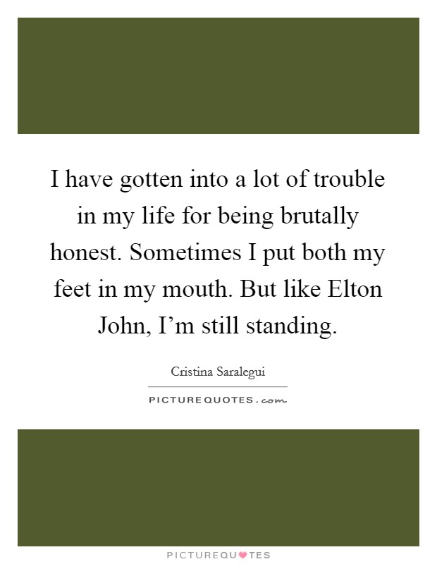 I have gotten into a lot of trouble in my life for being brutally honest. Sometimes I put both my feet in my mouth. But like Elton John, I'm still standing Picture Quote #1