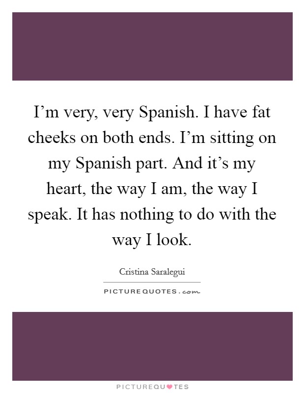 I'm very, very Spanish. I have fat cheeks on both ends. I'm sitting on my Spanish part. And it's my heart, the way I am, the way I speak. It has nothing to do with the way I look Picture Quote #1