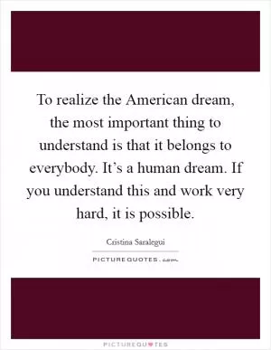 To realize the American dream, the most important thing to understand is that it belongs to everybody. It’s a human dream. If you understand this and work very hard, it is possible Picture Quote #1
