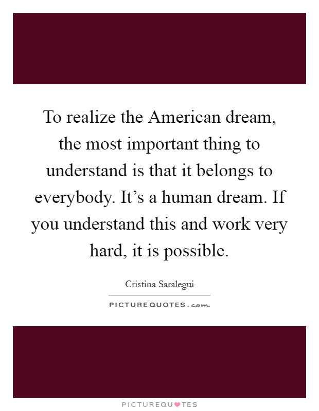 To realize the American dream, the most important thing to understand is that it belongs to everybody. It's a human dream. If you understand this and work very hard, it is possible Picture Quote #1