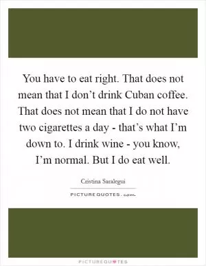 You have to eat right. That does not mean that I don’t drink Cuban coffee. That does not mean that I do not have two cigarettes a day - that’s what I’m down to. I drink wine - you know, I’m normal. But I do eat well Picture Quote #1