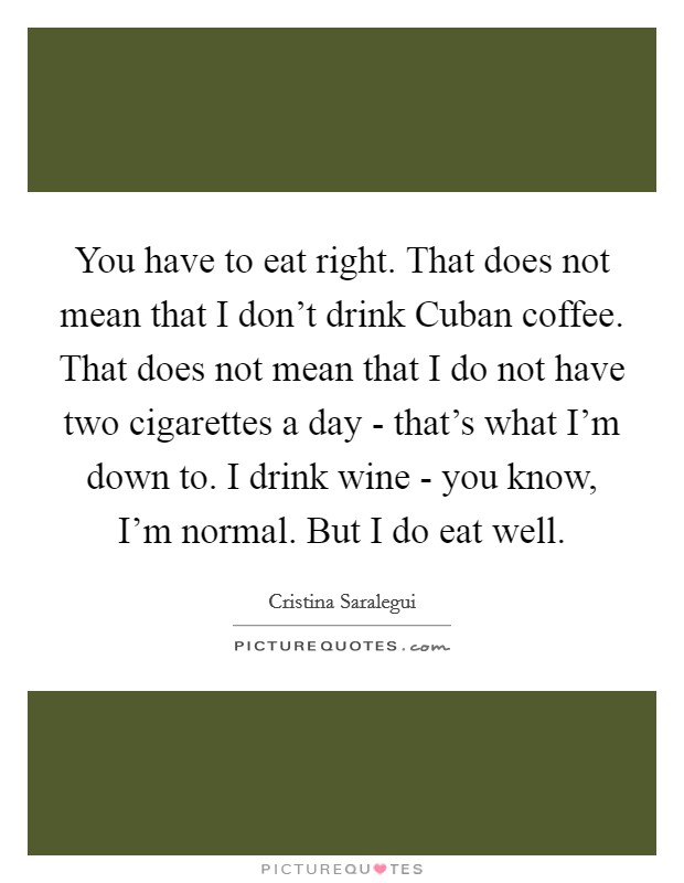 You have to eat right. That does not mean that I don't drink Cuban coffee. That does not mean that I do not have two cigarettes a day - that's what I'm down to. I drink wine - you know, I'm normal. But I do eat well Picture Quote #1