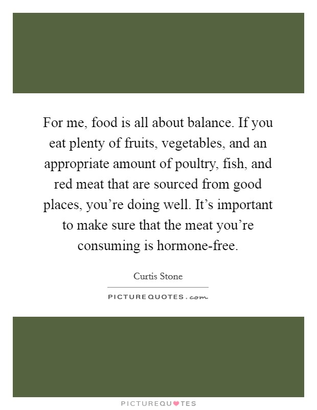 For me, food is all about balance. If you eat plenty of fruits, vegetables, and an appropriate amount of poultry, fish, and red meat that are sourced from good places, you're doing well. It's important to make sure that the meat you're consuming is hormone-free Picture Quote #1
