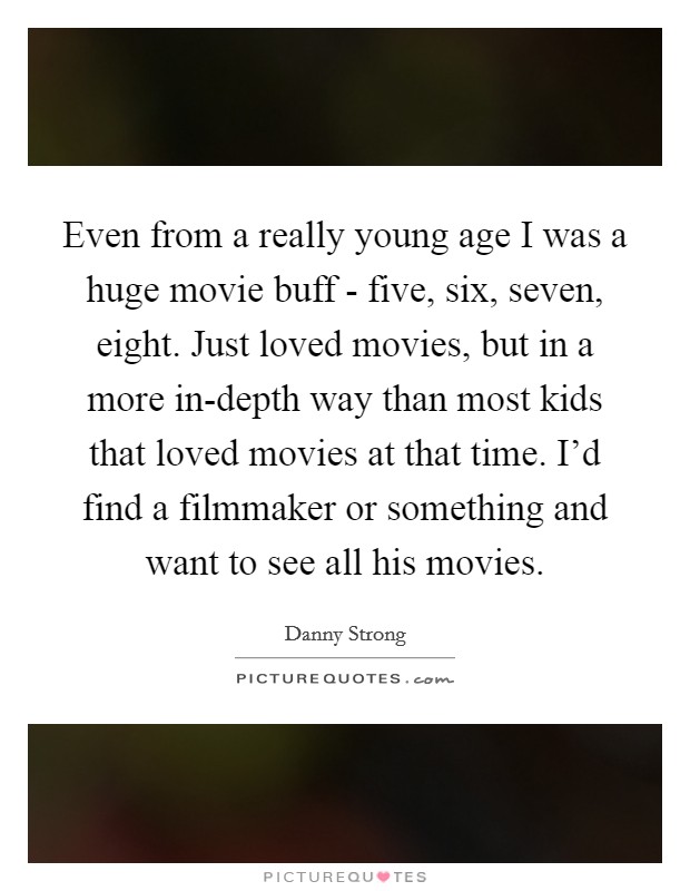 Even from a really young age I was a huge movie buff - five, six, seven, eight. Just loved movies, but in a more in-depth way than most kids that loved movies at that time. I'd find a filmmaker or something and want to see all his movies Picture Quote #1