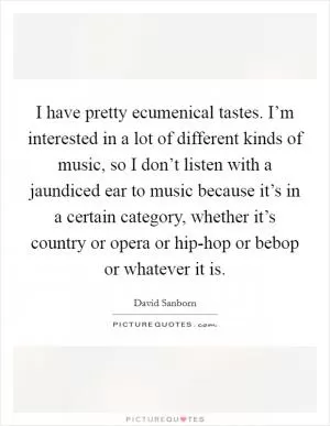 I have pretty ecumenical tastes. I’m interested in a lot of different kinds of music, so I don’t listen with a jaundiced ear to music because it’s in a certain category, whether it’s country or opera or hip-hop or bebop or whatever it is Picture Quote #1