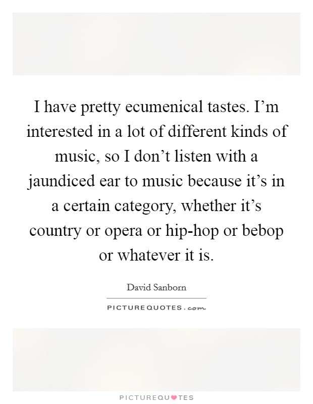I have pretty ecumenical tastes. I'm interested in a lot of different kinds of music, so I don't listen with a jaundiced ear to music because it's in a certain category, whether it's country or opera or hip-hop or bebop or whatever it is Picture Quote #1