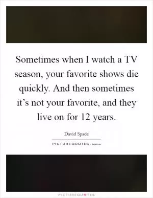 Sometimes when I watch a TV season, your favorite shows die quickly. And then sometimes it’s not your favorite, and they live on for 12 years Picture Quote #1