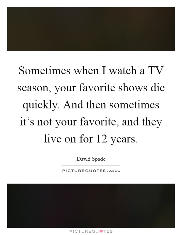 Sometimes when I watch a TV season, your favorite shows die quickly. And then sometimes it's not your favorite, and they live on for 12 years Picture Quote #1