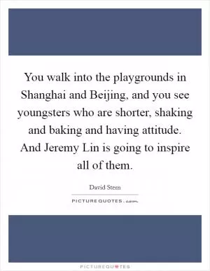 You walk into the playgrounds in Shanghai and Beijing, and you see youngsters who are shorter, shaking and baking and having attitude. And Jeremy Lin is going to inspire all of them Picture Quote #1