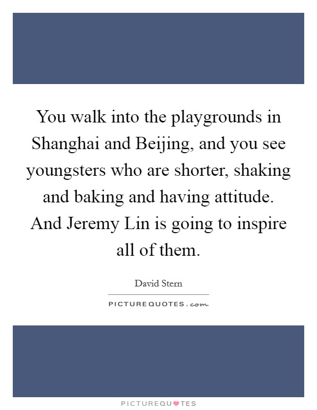 You walk into the playgrounds in Shanghai and Beijing, and you see youngsters who are shorter, shaking and baking and having attitude. And Jeremy Lin is going to inspire all of them Picture Quote #1