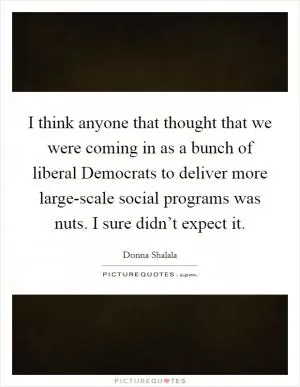 I think anyone that thought that we were coming in as a bunch of liberal Democrats to deliver more large-scale social programs was nuts. I sure didn’t expect it Picture Quote #1