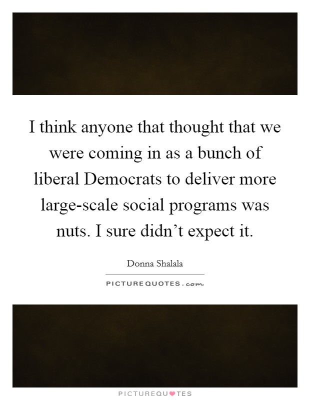I think anyone that thought that we were coming in as a bunch of liberal Democrats to deliver more large-scale social programs was nuts. I sure didn't expect it Picture Quote #1