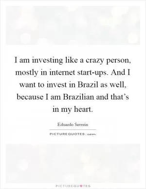 I am investing like a crazy person, mostly in internet start-ups. And I want to invest in Brazil as well, because I am Brazilian and that’s in my heart Picture Quote #1