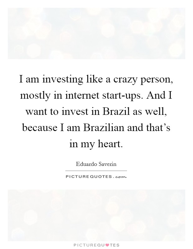 I am investing like a crazy person, mostly in internet start-ups. And I want to invest in Brazil as well, because I am Brazilian and that's in my heart Picture Quote #1