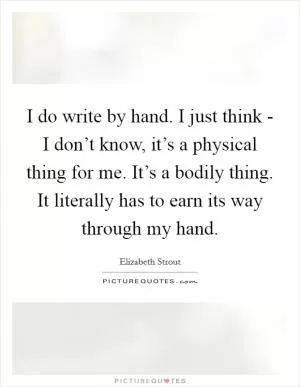 I do write by hand. I just think - I don’t know, it’s a physical thing for me. It’s a bodily thing. It literally has to earn its way through my hand Picture Quote #1