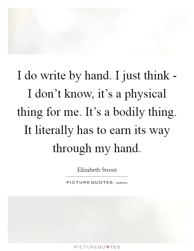 I do write by hand. I just think - I don't know, it's a physical thing for me. It's a bodily thing. It literally has to earn its way through my hand Picture Quote #1