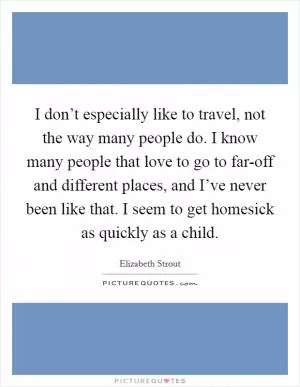 I don’t especially like to travel, not the way many people do. I know many people that love to go to far-off and different places, and I’ve never been like that. I seem to get homesick as quickly as a child Picture Quote #1