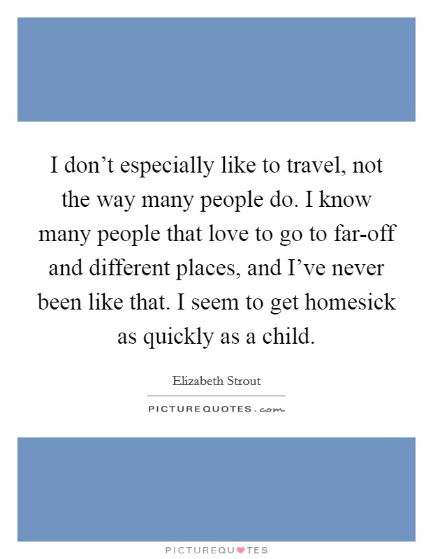 I don't especially like to travel, not the way many people do. I know many people that love to go to far-off and different places, and I've never been like that. I seem to get homesick as quickly as a child Picture Quote #1