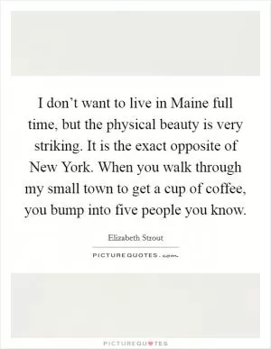 I don’t want to live in Maine full time, but the physical beauty is very striking. It is the exact opposite of New York. When you walk through my small town to get a cup of coffee, you bump into five people you know Picture Quote #1