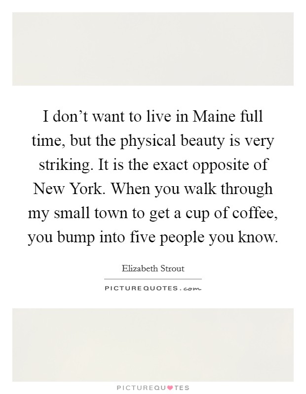 I don't want to live in Maine full time, but the physical beauty is very striking. It is the exact opposite of New York. When you walk through my small town to get a cup of coffee, you bump into five people you know Picture Quote #1
