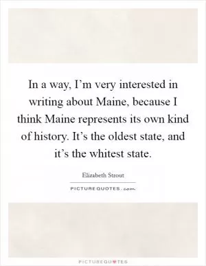 In a way, I’m very interested in writing about Maine, because I think Maine represents its own kind of history. It’s the oldest state, and it’s the whitest state Picture Quote #1