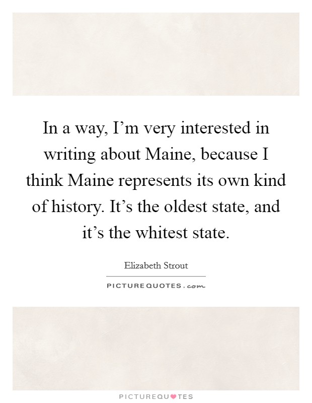 In a way, I'm very interested in writing about Maine, because I think Maine represents its own kind of history. It's the oldest state, and it's the whitest state Picture Quote #1