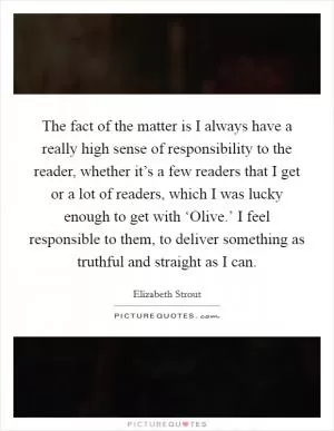 The fact of the matter is I always have a really high sense of responsibility to the reader, whether it’s a few readers that I get or a lot of readers, which I was lucky enough to get with ‘Olive.’ I feel responsible to them, to deliver something as truthful and straight as I can Picture Quote #1