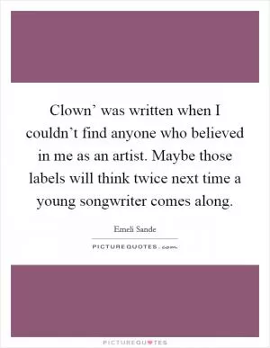 Clown’ was written when I couldn’t find anyone who believed in me as an artist. Maybe those labels will think twice next time a young songwriter comes along Picture Quote #1