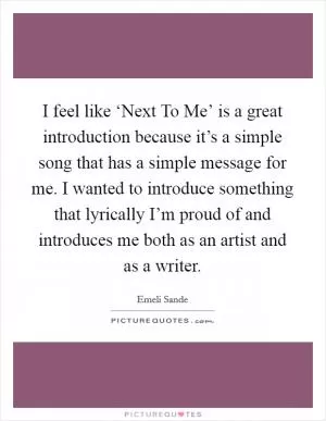 I feel like ‘Next To Me’ is a great introduction because it’s a simple song that has a simple message for me. I wanted to introduce something that lyrically I’m proud of and introduces me both as an artist and as a writer Picture Quote #1