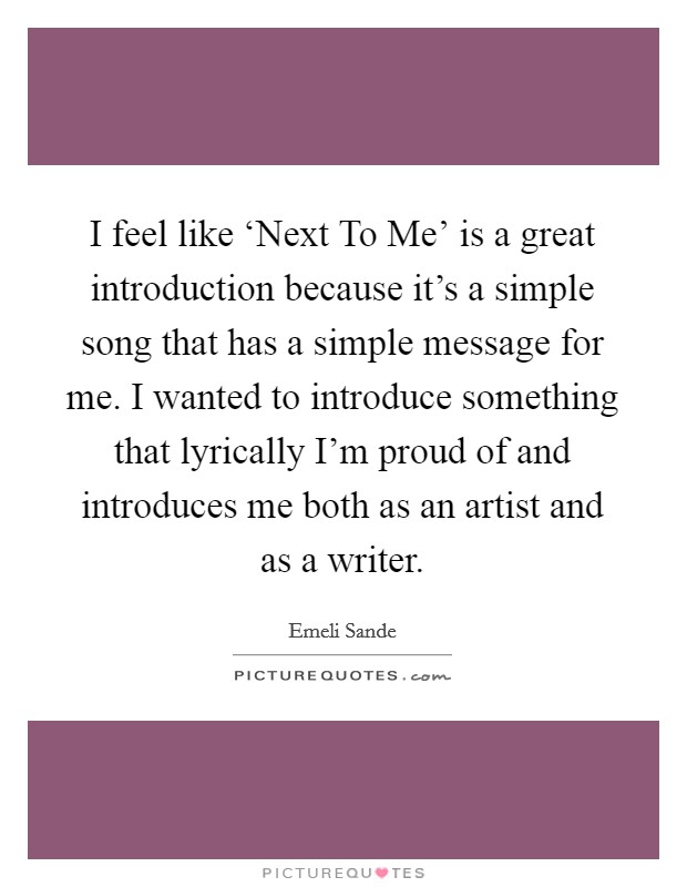I feel like ‘Next To Me' is a great introduction because it's a simple song that has a simple message for me. I wanted to introduce something that lyrically I'm proud of and introduces me both as an artist and as a writer Picture Quote #1