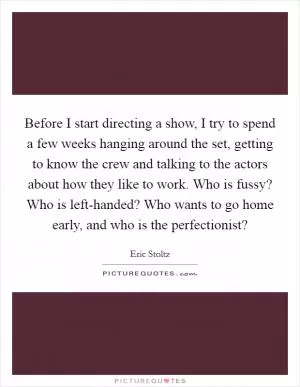 Before I start directing a show, I try to spend a few weeks hanging around the set, getting to know the crew and talking to the actors about how they like to work. Who is fussy? Who is left-handed? Who wants to go home early, and who is the perfectionist? Picture Quote #1