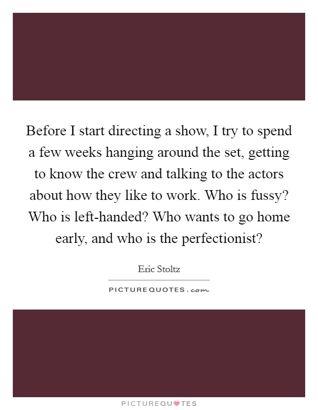 Before I start directing a show, I try to spend a few weeks hanging around the set, getting to know the crew and talking to the actors about how they like to work. Who is fussy? Who is left-handed? Who wants to go home early, and who is the perfectionist? Picture Quote #1