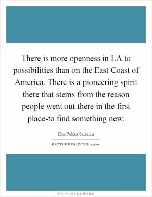 There is more openness in LA to possibilities than on the East Coast of America. There is a pioneering spirit there that stems from the reason people went out there in the first place-to find something new Picture Quote #1