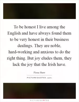 To be honest I live among the English and have always found them to be very honest in their business dealings. They are noble, hard-working and anxious to do the right thing. But joy eludes them, they lack the joy that the Irish have Picture Quote #1