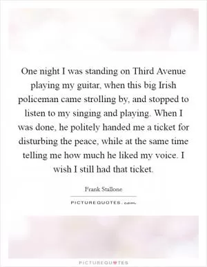 One night I was standing on Third Avenue playing my guitar, when this big Irish policeman came strolling by, and stopped to listen to my singing and playing. When I was done, he politely handed me a ticket for disturbing the peace, while at the same time telling me how much he liked my voice. I wish I still had that ticket Picture Quote #1