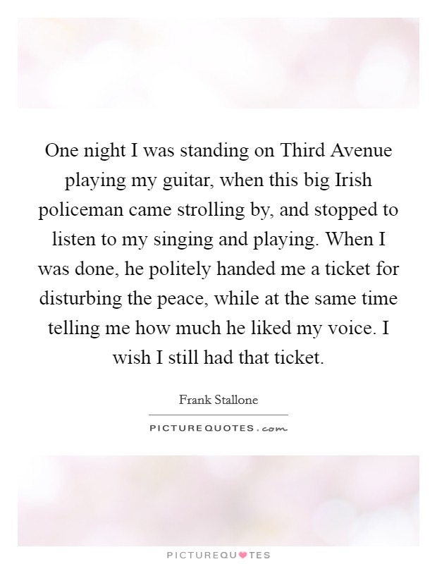 One night I was standing on Third Avenue playing my guitar, when this big Irish policeman came strolling by, and stopped to listen to my singing and playing. When I was done, he politely handed me a ticket for disturbing the peace, while at the same time telling me how much he liked my voice. I wish I still had that ticket Picture Quote #1