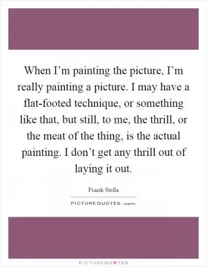 When I’m painting the picture, I’m really painting a picture. I may have a flat-footed technique, or something like that, but still, to me, the thrill, or the meat of the thing, is the actual painting. I don’t get any thrill out of laying it out Picture Quote #1