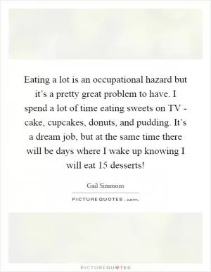 Eating a lot is an occupational hazard but it’s a pretty great problem to have. I spend a lot of time eating sweets on TV - cake, cupcakes, donuts, and pudding. It’s a dream job, but at the same time there will be days where I wake up knowing I will eat 15 desserts! Picture Quote #1