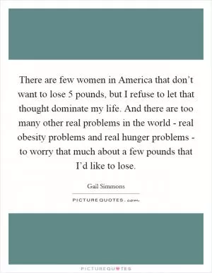 There are few women in America that don’t want to lose 5 pounds, but I refuse to let that thought dominate my life. And there are too many other real problems in the world - real obesity problems and real hunger problems - to worry that much about a few pounds that I’d like to lose Picture Quote #1