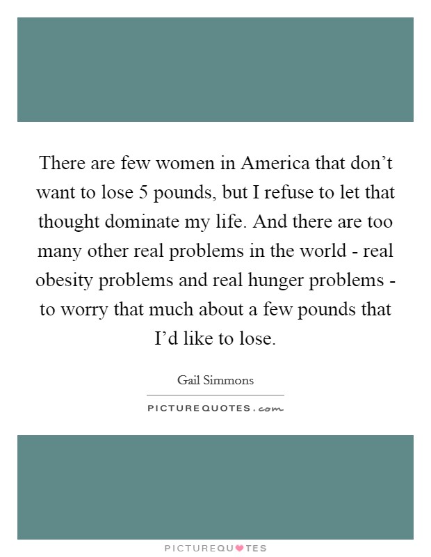 There are few women in America that don't want to lose 5 pounds, but I refuse to let that thought dominate my life. And there are too many other real problems in the world - real obesity problems and real hunger problems - to worry that much about a few pounds that I'd like to lose Picture Quote #1