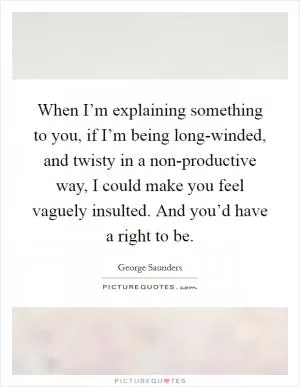 When I’m explaining something to you, if I’m being long-winded, and twisty in a non-productive way, I could make you feel vaguely insulted. And you’d have a right to be Picture Quote #1