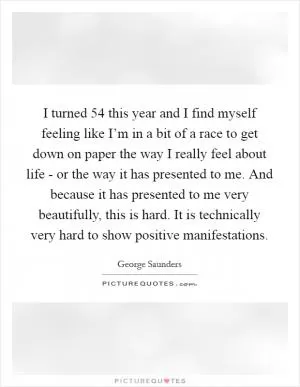 I turned 54 this year and I find myself feeling like I’m in a bit of a race to get down on paper the way I really feel about life - or the way it has presented to me. And because it has presented to me very beautifully, this is hard. It is technically very hard to show positive manifestations Picture Quote #1