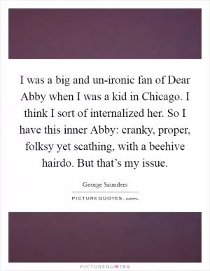 I was a big and un-ironic fan of Dear Abby when I was a kid in Chicago. I think I sort of internalized her. So I have this inner Abby: cranky, proper, folksy yet scathing, with a beehive hairdo. But that’s my issue Picture Quote #1