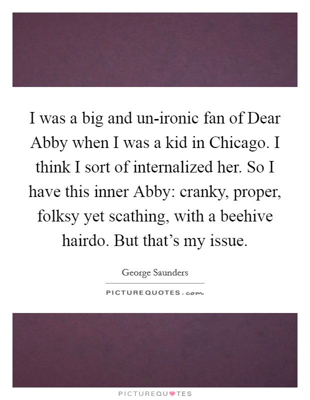 I was a big and un-ironic fan of Dear Abby when I was a kid in Chicago. I think I sort of internalized her. So I have this inner Abby: cranky, proper, folksy yet scathing, with a beehive hairdo. But that's my issue Picture Quote #1