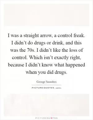 I was a straight arrow, a control freak. I didn’t do drugs or drink, and this was the  70s. I didn’t like the loss of control. Which isn’t exactly right, because I didn’t know what happened when you did drugs Picture Quote #1